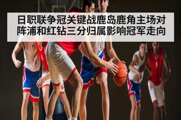 日职联争冠关键战鹿岛鹿角主场对阵浦和红钻三分归属影响冠军走向