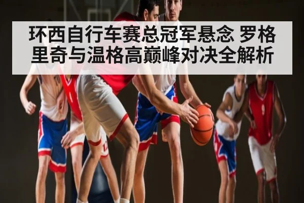 环西自行车赛总冠军悬念 罗格里奇与温格高巅峰对决全解析