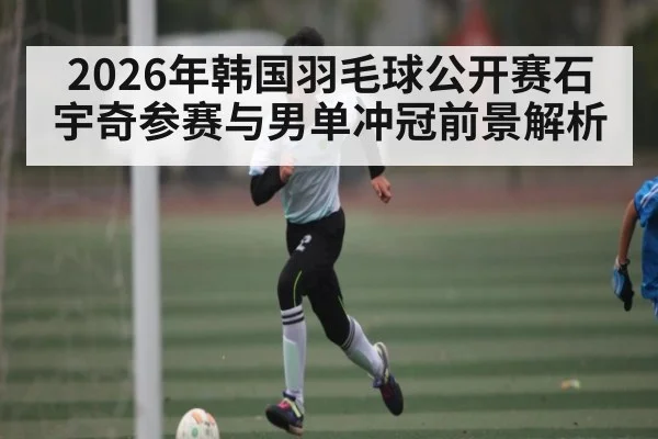 2026年韩国羽毛球公开赛石宇奇参赛与男单冲冠前景解析