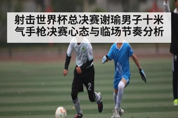 射击世界杯总决赛谢瑜男子十米气手枪决赛心态与临场节奏分析