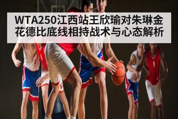 WTA250江西站王欣瑜对朱琳金花德比底线相持战术与心态解析